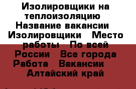 Изолировщики на теплоизоляцию › Название вакансии ­ Изолировщики › Место работы ­ По всей России - Все города Работа » Вакансии   . Алтайский край